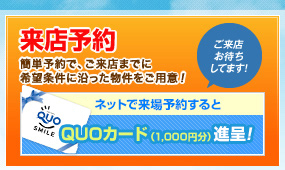 来店予約　簡単予約で、ご来店までに
希望条件に沿った物件をご用意！ネットで来場予約するとQUOカード1000円分進呈！