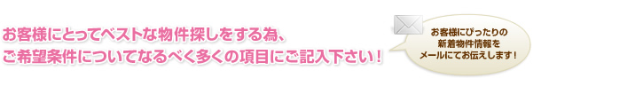 お客様にとってベストな物件探しをする為、ご希望条件についてなるべく多くの項目にご記入下さい！