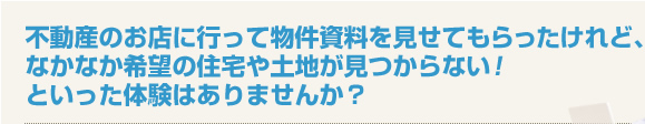 不動産のお店に行って物件資料を見せてもらったけれど、なかなか希望の住宅や土地が見つからない！といった体験はありませんか？