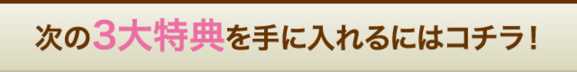 次の３大特典を手に入れるにはコチラ！